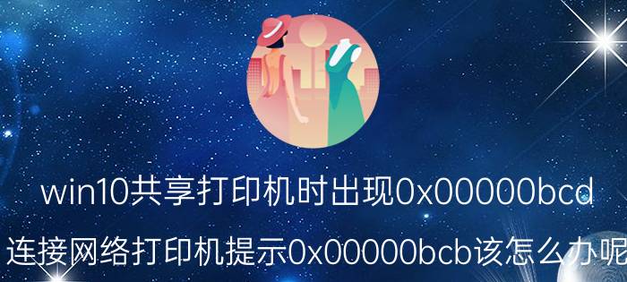 win10共享打印机时出现0x00000bcd 连接网络打印机提示0x00000bcb该怎么办呢？